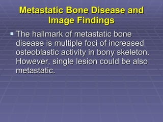 Metastatic Bone Disease and Image Findings The hallmark of metastatic bone disease is multiple foci of increased osteoblastic activity in bony skeleton. However, single lesion could be also metastatic. 