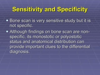 Sensitivity and Specificity Bone scan is very sensitive study but it is not specific.  Although findings on bone scan are non-specific, its monostotic or polyostotic status and anatomical distribution can provide important clues to the differential diagnosis. 