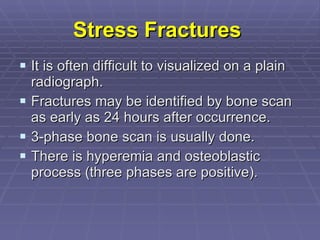 Stress Fractures   It is often difficult to visualized on a plain radiograph. Fractures may be identified by bone scan as early as 24 hours after occurrence. 3-phase bone scan is usually done.  There is hyperemia and osteoblastic process (three phases are positive). 