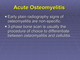 Acute Osteomyelitis   Early plain radiography signs of osteomyelitis are non-specific. 3-phase bone scan is usually the procedure of choice to differentiate between osteomyelitis and cellulitis. 