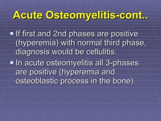 Acute Osteomyelitis-cont.. If first and 2nd phases are positive (hyperemia) with normal third phase, diagnosis would be cellulitis. In acute osteomyelitis all 3-phases are positive (hyperemia and osteoblastic process in the bone). 