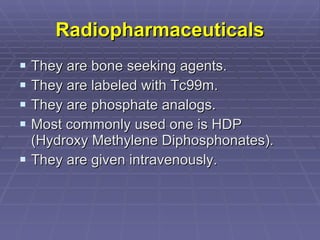 Radiopharmaceuticals They are bone seeking agents. They are labeled with Tc99m. They are phosphate analogs. Most commonly used one is HDP (Hydroxy Methylene Diphosphonates). They are given intravenously. 