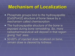 Mechanism of Localization Phosphate groups bind to the hydroxyapatite [Ca3(Po4)2] structure of bone tissue by a mechanism called chemisorption. The hydroxyapatite structure of the bone is exposed during bone remodeling. So, more radiopharmaceutical will deposit in that region giving “hot” area. 50-60% of injected dose localized on bone, remain dose is cleared by kidneys. 