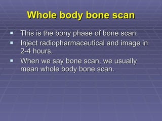 Whole body bone scan This is the bony phase of bone scan. Inject radiopharmaceutical and image in 2-4 hours. When we say bone scan, we usually mean whole body bone scan.  