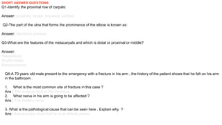 SHORT ANSWER QUESTIONS:
Q1-Identify the proximal row of carpals:
Answer: scaphoid, lunate, triquetral, pisiform
Q2-The part of the ulna that forms the prominence of the elbow is known as:
Answer: olecranon process
Q3-What are the features of the metacarpals and which is distal or proximal or middle?
Answer:
Head(distal)
Shaft(middle)
Base(proximal)
Q4-A 70 years old male present to the emergency with a fracture in his arm , the history of the patient shows that he felt on his arm
in the bathroom .
1. What is the most common site of fracture in this case ?
Ans : The surgical neck in the Humerus
2. What nerve in his arm is going to be affected ?
Ans : The Axillary nerve
3. What is the pathological cause that can be seen here , Explain why ?
Ans: Osteoporosis since that he is an elderly person .
 