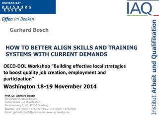 HOW TO BETTER ALIGN SKILLS AND TRAINING 
SYSTEMS WITH CURRENT DEMANDS 
Prof. Dr. Gerhard Bosch 
Universität Duisburg Essen 
Institut Arbeit und Qualifikation 
Forsthausweg 2, LE, 47057 Duisburg 
Telefon: +49 (0)203 / 379-1827; Fax: +49 (0)203 / 379-1809 
Email: gerhard.bosch@uni-due.de; www.iaq.uni-due.de 
Institut Arbeit und Qualifikation 
Gerhard Bosch 
OECD-DOL Workshop “Building effective local strategies 
to boost quality job creation, employment and 
participation” 
Washington 18-19 November 2014 
 