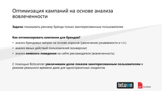 Оптимизация кампаний на основе анализа
вовлеченности
Задача: показывать рекламу бренда только заинтересованным пользователям
Как оптимизировать кампании для брендов?
• анализ брендовых метрик на основе опросов (увеличение узнаваемости и т.п.)
• анализ явных действий пользователей (конверсии)
• анализ неявного поведения на сайте рекламодателя (вовлеченность)
С помощью Botscanner увеличиваем долю показов заинтересованным пользователям в
режиме реального времени даже для одностраничных лэндингов.
 