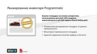 Ранжирование инвентаря Programmatic
Анализ площадок на основе алгоритмов,
используемых для post-click скоринга
вовлеченности и pre-bid сервиса Brand Safety даёт:
• Независимое ранжирование площадок по уровню
премиальности.
• Мониторинг премиальности площадок.
• Гарантия сохранения качества трафика и контента.
 