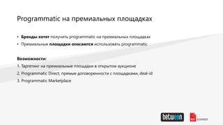 Programmatic на премиальных площадках
• Бренды хотят получить programmatic на премиальных площадках
• Премиальные площадки опасаются использовать programmatic
Возможности:
1. Таргетинг на премиальные площадки в открытом аукционе
2. Programmatic Direct, прямые договоренности с площадками, deal-id
3. Programmatic Marketplace
 