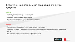 1. Таргетинг на премиальные площадки в открытом
аукционе
Плюсы
• Не требуются переговоры с площадкой
• Цены как правило ниже, чем в прайсе
• Аудиторные настройки, единый контроль частоты
Минусы
• Премиальных площадок в открытом аукционе очень мало
• Таргетинг на сайты в открытом аукционе не гарантирует попадание на нужные рекламные
места
• Вероятность попадания рекламы на фейковый сайт
 