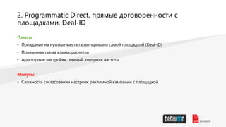 2. Programmatic Direct, прямые договоренности с
площадками, Deal-ID
Плюсы
• Попадание на нужные места гарантировано самой площадкой (Deal-ID)
• Привычная схема взаиморасчетов
• Аудиторные настройки, единый контроль частоты
Минусы
• Сложность согласования настроек рекламной кампании с площадкой
 