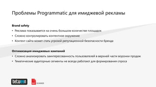 Проблемы Programmatic для имиджевой рекламы
Brand safety
• Реклама показывается на очень большом количестве площадок
• Сложно контролировать контентное окружение
• Контент сайта может стать угрозой репутационной безопасности бренда
Оптимизация имиджевых кампаний
• Сложно анализировать заинтересованность пользователей в верхней части воронки продаж
• Тематические аудиторные сегменты не всегда работают для формирования спроса
 