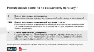 Ранжирование контента по возрастному признаку *
G Контент доступен для всех возрастов
Содержимое страницы подходит для пользователей любого возраста, включая детей.
PG13 Контент доступен для пользователей, достигших 13-ти лет
Содержимое страницы может включать материалы, которые считаются неуместными
для совсем маленьких детей (если бы это был фильм, то дети допускались бы на него
только с родителями)
R Контент предназначен для взрослых
Содержимое страницы может содержать материалы, пригодные только для зрелой
аудитории, в том числе провокационные сюжеты, насилие, изображения алкоголя,
табачных изделий, оружие, азартные игры и т.д.
* Ранжирование аналогично системе возрастных рейтингов Американской Киноассоциации.
 