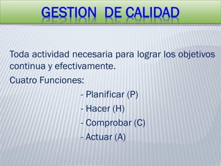 GESTION DE CALIDAD
Toda actividad necesaria para lograr los objetivos
continua y efectivamente.
Cuatro Funciones:
- Planificar (P)
- Hacer (H)
- Comprobar (C)
- Actuar (A)
 