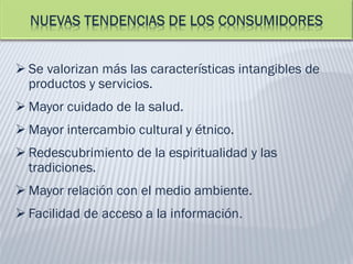  Se valorizan más las características intangibles de
productos y servicios.
 Mayor cuidado de la salud.
 Mayor intercambio cultural y étnico.
 Redescubrimiento de la espiritualidad y las
tradiciones.
 Mayor relación con el medio ambiente.
 Facilidad de acceso a la información.
 