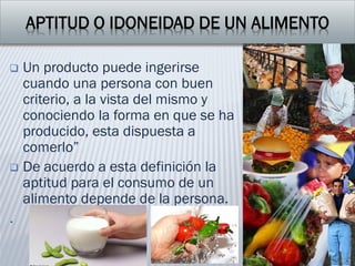 APTITUD O IDONEIDAD DE UN ALIMENTO
 Un producto puede ingerirse
cuando una persona con buen
criterio, a la vista del mismo y
conociendo la forma en que se ha
producido, esta dispuesta a
comerlo”
 De acuerdo a esta definición la
aptitud para el consumo de un
alimento depende de la persona.
.
 