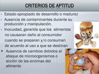 CRITERIOS DE APTITUD
 Estado apropiado de desarrollo o madurez
 Ausencia de contaminantes durante su
producción y manipulación.
 Inocuidad, garantía que los alimentos
no causaran daño al consumidor
cuando se preparan y/o consuman
de acuerdo al uso a que se destinan
 Ausencia de cambios debidos al
ataque de microorganismos o
acción de las enzimas del
alimento
 