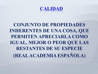 CALIDAD
CONJUNTO DE PROPIEDADES
INHERENTES DE UNA COSA, QUE
PERMITEN APRECIARLA COMO
IGUAL, MEJOR O PEOR QUE LAS
RESTANTES DE SU ESPECIE
(REALACADEMIA ESPAÑOLA)
 