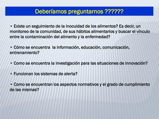 Deberíamos preguntarnos ??????
• Existe un seguimiento de la inocuidad de los alimentos? Es decir, un
monitoreo de la comunidad, de sus hábitos alimentarios y buscar el vínculo
entre la contaminación del alimento y la enfermedad?
• Cómo se encuentra la información, educación, comunicación,
entrenamiento?
• Como se encuentra la investigación para las situaciones de innovación?
• Funcionan los sistemas de alerta?
• Como se encuentran los aspectos normativos y el grado de cumplimiento
de las mismas?
 