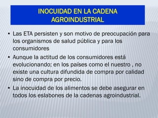 INOCUIDAD EN LA CADENA
AGROINDUSTRIAL
• Las ETA persisten y son motivo de preocupación para
los organismos de salud pública y para los
consumidores
• Aunque la actitud de los consumidores está
evolucionando; en los países como el nuestro , no
existe una cultura difundida de compra por calidad
sino de compra por precio.
• La inocuidad de los alimentos se debe asegurar en
todos los eslabones de la cadenas agroindustrial.
 