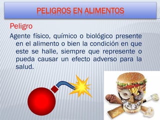 PELIGROS EN ALIMENTOS
Peligro
Agente físico, químico o biológico presente
en el alimento o bien la condición en que
este se halle, siempre que represente o
pueda causar un efecto adverso para la
salud.
 