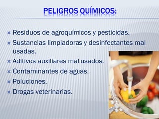 PELIGROS QUÍMICOS:
 Residuos de agroquímicos y pesticidas.
 Sustancias limpiadoras y desinfectantes mal
usadas.
 Aditivos auxiliares mal usados.
 Contaminantes de aguas.
 Poluciones.
 Drogas veterinarias.
 