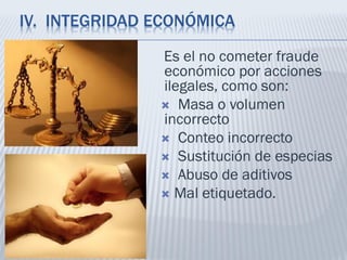 IV. INTEGRIDAD ECONÓMICA
Es el no cometer fraude
económico por acciones
ilegales, como son:
 Masa o volumen
incorrecto
 Conteo incorrecto
 Sustitución de especias
 Abuso de aditivos
 Mal etiquetado.
 