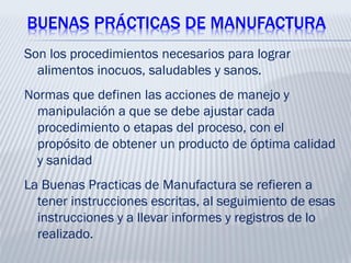 BUENAS PRÁCTICAS DE MANUFACTURA
Son los procedimientos necesarios para lograr
alimentos inocuos, saludables y sanos.
Normas que definen las acciones de manejo y
manipulación a que se debe ajustar cada
procedimiento o etapas del proceso, con el
propósito de obtener un producto de óptima calidad
y sanidad
La Buenas Practicas de Manufactura se refieren a
tener instrucciones escritas, al seguimiento de esas
instrucciones y a llevar informes y registros de lo
realizado.
 