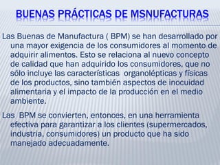 BUENAS PRÁCTICAS DE MSNUFACTURAS
Las Buenas de Manufactura ( BPM) se han desarrollado por
una mayor exigencia de los consumidores al momento de
adquirir alimentos. Esto se relaciona al nuevo concepto
de calidad que han adquirido los consumidores, que no
sólo incluye las características organolépticas y físicas
de los productos, sino también aspectos de inocuidad
alimentaria y el impacto de la producción en el medio
ambiente.
Las BPM se convierten, entonces, en una herramienta
efectiva para garantizar a los clientes (supermercados,
industria, consumidores) un producto que ha sido
manejado adecuadamente.
 
