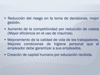 • Reducción del riesgo en la toma de decisiones, mejor
gestión.
• Aumento de la competitividad por reducción de costos
(Mayor eficiencia en el uso de insumos).
• Mejoramiento de la calidad de vida de los trabajadores,
Mejores condiciones de higiene personal que el
empleador debe garantizar a sus empleados.
• Creación de capital humano por educación recibida.
 