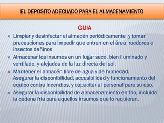 EL DEPOSITO ADECUADO PARA EL ALMACENAMIENTO
GUIA
 Limpiar y desinfectar el almacén periódicamente y tomar
precauciones para impedir que entren en el área roedores e
insectos dañinos
 Almacenar los insumos en un lugar seco, bien iluminado y
ventilado, y alejados de la luz directa del sol.
 Mantener el almacén libre de agua y de humedad.
Asegurar la disponibilidad, accesibilidad y funcionamiento del
equipo contra incendios, y capacitar al personal para su uso.
 Asegurar la disponibilidad de almacenamiento en frio, incluida
la cadena fria para aquellos insumos que lo requieran.
 