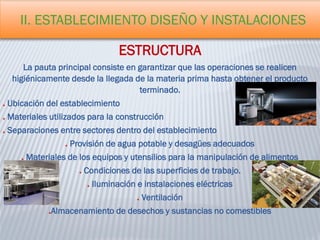 II. ESTABLECIMIENTO DISEÑO Y INSTALACIONES
ESTRUCTURA
La pauta principal consiste en garantizar que las operaciones se realicen
higiénicamente desde la llegada de la materia prima hasta obtener el producto
terminado.
Ubicación del establecimiento
Materiales utilizados para la construcción
Separaciones entre sectores dentro del establecimiento
Provisión de agua potable y desagües adecuados
Materiales de los equipos y utensilios para la manipulación de alimentos
Condiciones de las superficies de trabajo.
Iluminación e instalaciones eléctricas
Ventilación
Almacenamiento de desechos y sustancias no comestibles
 