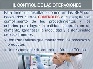 III. CONTROL DE LAS OPERACIONES
Para tener un resultado óptimo en las BPM son
necesarios ciertos CONTROLES que aseguren el
cumplimiento de los procedimientos y los
criterios para lograr la calidad esperada en un
alimento, garantizar la inocuidad y la genuinidad
de los alimentos.
 Realizar análisis que monitoreen los procesos y
productos
 Un responsable de controles, Director Técnico
 