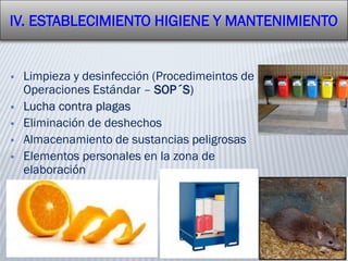  Limpieza y desinfección (Procedimeintos de
Operaciones Estándar – SOP´S)
 Lucha contra plagas
 Eliminación de deshechos
 Almacenamiento de sustancias peligrosas
 Elementos personales en la zona de
elaboración
IV. ESTABLECIMIENTO HIGIENE Y MANTENIMIENTO
 