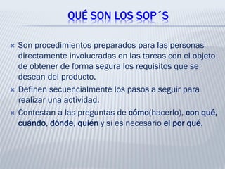 QUÉ SON LOS SOP´S
 Son procedimientos preparados para las personas
directamente involucradas en las tareas con el objeto
de obtener de forma segura los requisitos que se
desean del producto.
 Definen secuencialmente los pasos a seguir para
realizar una actividad.
 Contestan a las preguntas de cómo(hacerlo), con qué,
cuándo, dónde, quién y si es necesario el por qué.
 