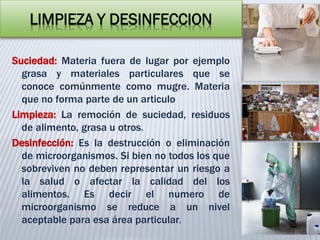 LIMPIEZA Y DESINFECCION
Suciedad: Materia fuera de lugar por ejemplo
grasa y materiales particulares que se
conoce comúnmente como mugre. Materia
que no forma parte de un articulo
Limpieza: La remoción de suciedad, residuos
de alimento, grasa u otros.
Desinfección: Es la destrucción o eliminación
de microorganismos. Si bien no todos los que
sobreviven no deben representar un riesgo a
la salud o afectar la calidad del los
alimentos. Es decir el numero de
microorganismo se reduce a un nivel
aceptable para esa área particular.
 