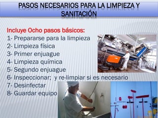 PASOS NECESARIOS PARA LA LIMPIEZA Y
SANITACIÓN
Incluye Ocho pasos básicos:
1- Prepararse para la limpieza
2- Limpieza física
3- Primer enjuague
4- Limpieza química
5- Segundo enjuague
6- Inspeccionar; y re-limpiar si es necesario
7- Desinfectar
8- Guardar equipo
 