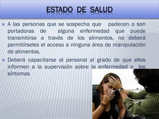 ESTADO DE SALUD
 A las personas que se sospecha que padecen o son
portadoras de alguna enfermedad que puede
transmitirse a través de los alimentos, no deberá
permitírseles el acceso a ninguna área de manipulación
de alimentos.
 Deberá capacitarse al personal al grado de que ellos
informen a la supervisión sobre la enfermedad o los
síntomas.
 