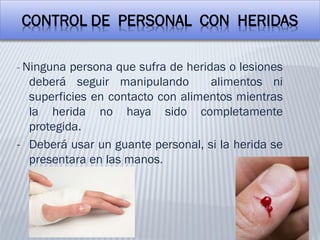CONTROL DE PERSONAL CON HERIDAS
- Ninguna persona que sufra de heridas o lesiones
deberá seguir manipulando alimentos ni
superficies en contacto con alimentos mientras
la herida no haya sido completamente
protegida.
- Deberá usar un guante personal, si la herida se
presentara en las manos.
 