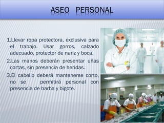 ASEO PERSONAL
1.Llevar ropa protectora, exclusiva para
el trabajo. Usar gorros, calzado
adecuado, protector de nariz y boca.
2.Las manos deberán presentar uñas
cortas, sin presencia de heridas.
3.El cabello deberá mantenerse corto,
no se permitirá personal con
presencia de barba y bigote.
 