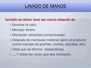 LAVADO DE MANOS
También se deben lavar las manos después de:
 Sonarse la nariz
 Manejar dinero
 Manipular alimentos contaminados
 Después de manipular material ajeno al producto
(como manijas de puertas, coches, escobas, etc).
 Cada que se elimine desperdicios.
 …..Y todas las veces que sea necesario.
 