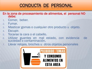 CONDUCTA DE PERSONAL
En la zona de procesamiento de alimentos, el personal NO
debe:
1. Comer, beber.
2. Fumar.
3. Masticar gomas o cualquier otro producto u objeto.
4. Escupir.
5. Tocarse la cara o el cabello.
6. Utilizar guantes en mal estado, con evidencia de
suciedad o contaminación.
7. Llevar relojes, broches u otros objetos personales
 