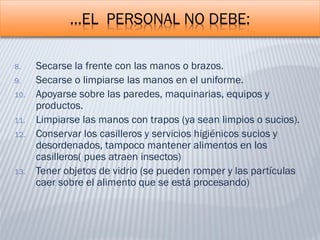 …EL PERSONAL NO DEBE:
8. Secarse la frente con las manos o brazos.
9. Secarse o limpiarse las manos en el uniforme.
10. Apoyarse sobre las paredes, maquinarias, equipos y
productos.
11. Limpiarse las manos con trapos (ya sean limpios o sucios).
12. Conservar los casilleros y servicios higiénicos sucios y
desordenados, tampoco mantener alimentos en los
casilleros( pues atraen insectos)
13. Tener objetos de vidrio (se pueden romper y las partículas
caer sobre el alimento que se está procesando)
 