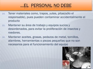 …EL PERSONAL NO DEBE
14. Tener materiales como, trapos, yutes, pitas(sólo el
responsable), pues pueden contaminar accidentalmente el
producto
15. Mantener su área de trabajo y equipos sucios y
desordenados, para evitar la proliferación de insectos y
roedores.
16. Mantener aceites, grasas, pedazos de metal, tornillos,
alambres, herramientas o piezas pequeñas que no son
necesarios para el funcionamiento del equipo
 