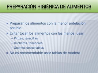 PREPARACIÓN HIGIÉNICA DE ALIMENTOS
 Preparar los alimentos con la menor antelación
posible.
 Evitar tocar los alimentos con las manos, usar:
 Pinzas, tenacillas
 Cucharas, tenedores
 Guantes desechables
 No es recomendable usar tablas de madera
 