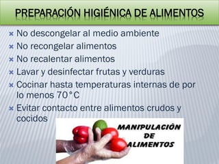 PREPARACIÓN HIGIÉNICA DE ALIMENTOS
 No descongelar al medio ambiente
 No recongelar alimentos
 No recalentar alimentos
 Lavar y desinfectar frutas y verduras
 Cocinar hasta temperaturas internas de por
lo menos 70°C
 Evitar contacto entre alimentos crudos y
cocidos
 