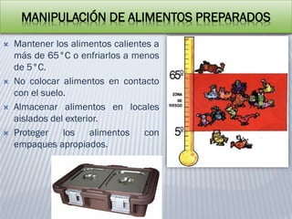 MANIPULACIÓN DE ALIMENTOS PREPARADOS
 Mantener los alimentos calientes a
más de 65°C o enfriarlos a menos
de 5°C.
 No colocar alimentos en contacto
con el suelo.
 Almacenar alimentos en locales
aislados del exterior.
 Proteger los alimentos con
empaques apropiados.
 