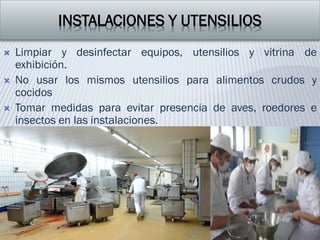 INSTALACIONES Y UTENSILIOS
 Limpiar y desinfectar equipos, utensilios y vitrina de
exhibición.
 No usar los mismos utensilios para alimentos crudos y
cocidos
 Tomar medidas para evitar presencia de aves, roedores e
insectos en las instalaciones.
 
