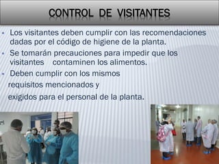 CONTROL DE VISITANTES
 Los visitantes deben cumplir con las recomendaciones
dadas por el código de higiene de la planta.
 Se tomarán precauciones para impedir que los
visitantes contaminen los alimentos.
 Deben cumplir con los mismos
requisitos mencionados y
exigidos para el personal de la planta.
 