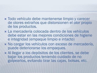  Todo vehículo debe mantenerse limpio y carecer
de olores extraños que distorsionen el olor propio
de los productos.
 La mercadería colocada dentro de los vehículos
debe estar en las mejores condiciones de higiene
e integridad (empaque limpio e intacto)
 No cargar los vehículos con exceso de mercadería,
puede deteriorarse los empaques.
 Al llegar a los depósitos de los clientes, se debe
bajar los productos teniendo cuidado de no
golpearlos, evitando tirar las cajas, bolsas, etc.
 